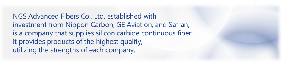 NGS Advanced Fibers Co., Ltd, established with investment from Nippon Carbon, GE Aviation, and Safran, is a company that supplies silicon carbide continuous fiber. It provides products of the highest quality, utilizing the strengths of each company.